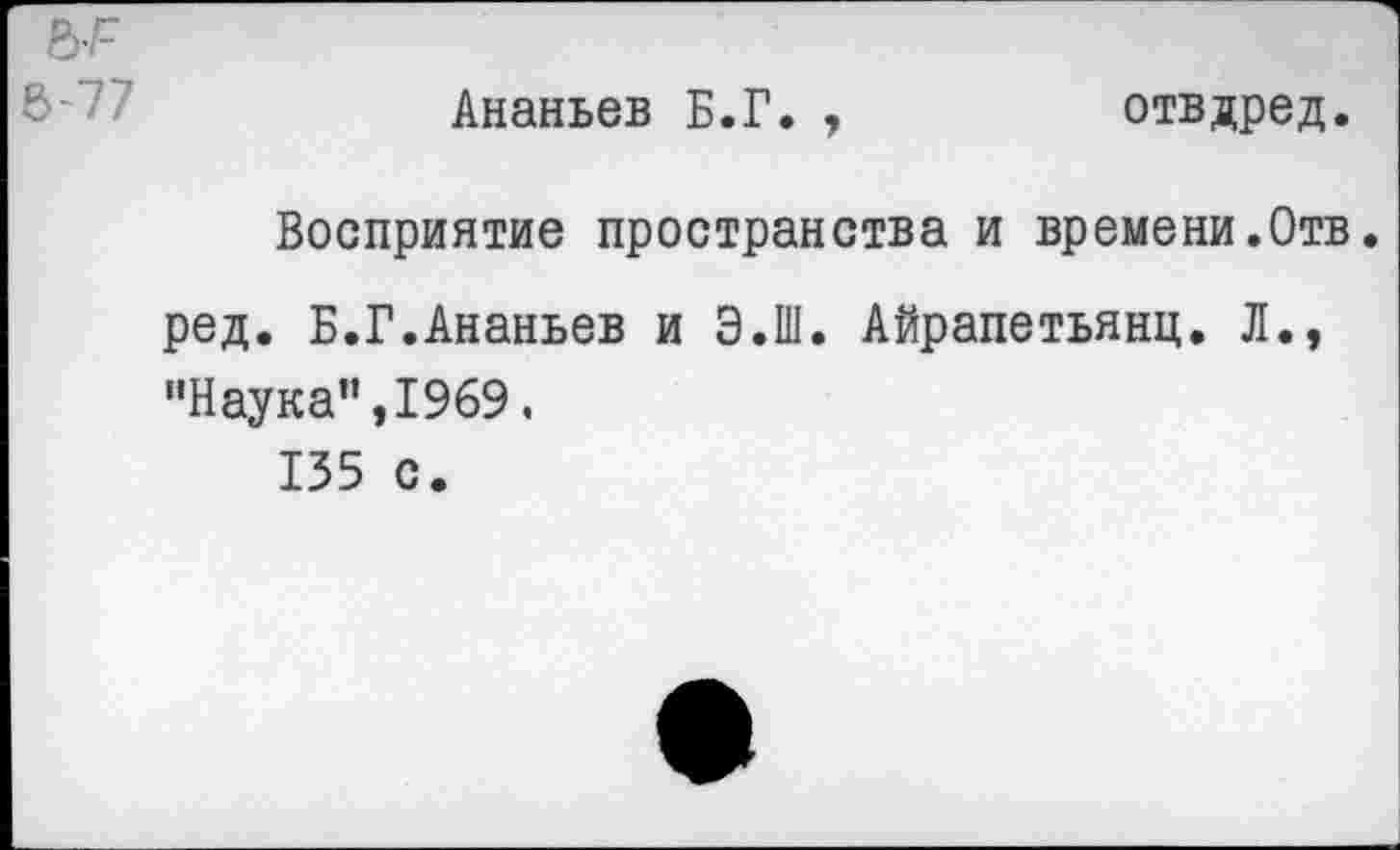 ﻿Ананьев Б.Г. ,	отвдред.
Восприятие пространства и времени.Отв. ред. Б.Г.Ананьев и Э.Ш. Айрапетьянц. Л., ’’Наука”, 1969.
135 с.